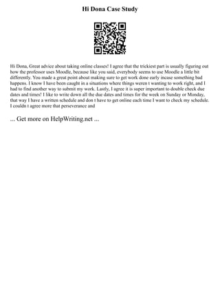 Hi Dona Case Study
Hi Dona, Great advice about taking online classes! I agree that the trickiest part is usually figuring out
how the professor uses Moodle, because like you said, everybody seems to use Moodle a little bit
differently. You made a great point about making sure to get work done early incase something bad
happens. I know I have been caught in a situations where things weren t wanting to work right, and I
had to find another way to submit my work. Lastly, I agree it is super important to double check due
dates and times! I like to write down all the due dates and times for the week on Sunday or Monday,
that way I have a written schedule and don t have to get online each time I want to check my schedule.
I couldn t agree more that perseverance and
... Get more on HelpWriting.net ...
 