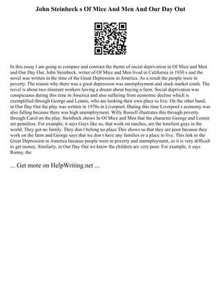 John Steinbeck s Of Mice And Men And Our Day Out
In this essay I am going to compare and contrast the theme of social deprivation in Of Mice and Men
and Our Day Out. John Steinbeck, writer of Of Mice and Men lived in California in 1930 s and the
novel was written in the time of the Great Depression in America. As a result the people were in
poverty. The reason why there was a great depression was unemployment and stock market crash. The
novel is about two itinerant workers having a dream about buying a farm. Social deprivation was
conspicuous during this time in America and also suffering from economic decline which is
exemplified through George and Lennie, who are looking their own place to live. On the other hand,
in Our Day Out the play was written in 1970s in Liverpool. During this time Liverpool s economy was
also falling because there was high unemployment. Willy Russell illustrates this through poverty
through Carol on the play. Steinbeck shows In Of Mice and Men that the character George and Lennie
are penniless. For example, it says Guys like us, that work on ranches, are the loneliest guys in the
world. They got no family. They don t belong no place This shows us that they are poor because they
work on the farm and George says that we don t have any families or a place to live. This link to the
Great Depression in America because people were in poverty and unemployment, so it is very difficult
to get money. Similarly, in Our Day Out we know the children are very poor. For example, it says
Ronny, the
... Get more on HelpWriting.net ...
 