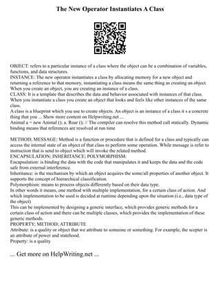 The New Operator Instantiates A Class
OBJECT: refers to a particular instance of a class where the object can be a combination of variables,
functions, and data structures.
INSTANCE: The new operator instantiates a class by allocating memory for a new object and
returning a reference to that memory, instantiating a class means the same thing as creating an object.
When you create an object, you are creating an instance of a class.
CLASS: It is a template that describes the data and behavior associated with instances of that class.
When you instantiate a class you create an object that looks and feels like other instances of the same
class.
A class is a blueprint which you use to create objects. An object is an instance of a class it s a concrete
thing that you ... Show more content on Helpwriting.net ...
Animal a = new Animal (); a. Roar (); // The compiler can resolve this method call statically. Dynamic
binding means that references are resolved at run time
METHOD; MESSAGE: Method is a function or procedure that is defined for a class and typically can
access the internal state of an object of that class to perform some operation. While message is refer to
instruction that is send to object which will invoke the related method.
ENCAPSULATION; INHERITANCE; POLYMORPHISM:
Encapsulation: is binding the data with the code that manipulates it and keeps the data and the code
safe from external interference.
Inheritance: is the mechanism by which an object acquires the some/all properties of another object. It
supports the concept of hierarchical classification.
Polymorphism: means to process objects differently based on their data type.
In other words it means, one method with multiple implementation, for a certain class of action. And
which implementation to be used is decided at runtime depending upon the situation (i.e., data type of
the object)
This can be implemented by designing a generic interface, which provides generic methods for a
certain class of action and there can be multiple classes, which provides the implementation of these
generic methods.
PROPERTY; METHOD; ATTRIBUTE
Attribute: is a quality or object that we attribute to someone or something. For example, the scepter is
an attribute of power and statehood.
Property: is a quality
... Get more on HelpWriting.net ...
 