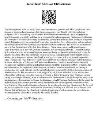 John Stuart Mills Act Utilitarianism
The choices people make on a daily basis have consequences, good or bad. Most people want their
choices to have good consequences, but these consequences may benefit either themselves or
everyone. This is the thinking of a utilitarian. Utilitarians want to make the choice with the most
benefit to people as a whole, and they try to eliminate the bad consequences (Nathanson). Utilitarians
are followers of the moral philosophy utilitarianism. Jeremy Bentham and John Stuart Mills created a
moral philosophy where the action itself is weighed against the effects of the action, and act and rule
utilitarians determine which action is more beneficial in different ways. The history of utilitarianism
starts before Bentham and Mills, but these thinkers ... Show more content on Helpwriting.net ...
Their differences lie in how they evaluate the actions that have the most benefit. The act utilitarians
believe that whenever we are deciding what to do, we should perform the action that will create the
greatest net utility while rule utilitarians believe we should judge particular moral rules by seeing
whether their acceptance into our moral code would produce more well being than other possible
rules. (Nathanson). Their differences can be associated with the different principles in Utilitarianism,
Bentham s Principle of Utility and Mill s Greatest Happiness Principle. Act utilitarians base their
evaluation on Bentham s principle and rule utilitarians base their evaluation on Mill s principle. Act
utilitarians stress the importance of dealing with each moral problem individually, and posing a
solution that will work with that specific case (Nathanson). An example of this is the assassination of
Abraham Lincoln. The assassination is not a type of action, it is an individual action with its own
effects. Rule utilitarians stress that rules are necessary to deal with specific types of actions such as
killing or stealing (Nathanson). Rule utilitarians have a similar belief to the justice system today. Rule
utilitarianism is demonstrated in Fyodor Dostoyevsky s novel Crime and Punishment. In the novel, the
main character, Raskolnikov, murders an old pawnbroker with the thought that the murder would
benefit society. This is rule utilitarianism because the act of murder is a type of action and the focus of
the novel is to see the effects of the murder. That type of thinking is in line with rule utilitarian ideas.
Despite their differences, they both believe the basic principle of utilitarianism, the overall aim in
evaluating actions should be to create the best results possible
... Get more on HelpWriting.net ...
 