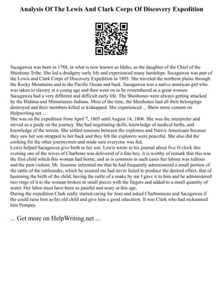 Analysis Of The Lewis And Clark Corps Of Discovery Expedition
Sacagawea was born in 1788, in what is now known as Idaho, as the daughter of the Chief of the
Shoshone Tribe. She led a drudgery early life and experienced many hardships. Sacagawea was part of
the Lewis and Clark Corps of Discovery Expedition in 1805. She traveled the northern plains through
the Rocky Mountains and to the Pacific Ocean and back. Sacagawea was a native american girl who
was taken to slavery at a young age and then went on to be remembered as a great women.
Sacagawea had a very different and difficult early life. The Shoshones were always getting attacked
by the Hidatsa and Minnetarees Indians. Most of the time, the Shoshones had all their belongings
destroyed and their members killed or kidnapped. She experienced ... Show more content on
Helpwriting.net ...
She was on the expedition from April 7, 1805 until August 14, 1806. She was the interpreter and
served as a guide on the journey. She had negotiating skills, knowledge of medical herbs, and
knowledge of the terrain. She settled tensions between the explorers and Native Americans because
they saw her son strapped to her back and they felt the explorers were peaceful. She also did the
cooking for the other journeymen and made sure everyone was fed.
Lewis helped Sacagawea give birth to her son. Lewis wrote in his journal about five O clock this
evening one of the wives of Charbono was delivered of a fine boy. it is worthy of remark that this was
the first child which this woman had borne, and as is common in such cases her labour was tedious
and the pain violent; Mr. Jessome informed me that he had frequently administered a small portion of
the rattle of the rattlesnake, which he assured me had never failed to produce the desired effect, that of
hastening the birth of the child; having the rattle of a snake by me I gave it to him and he administered
two rings of it to the woman broken in small pieces with the fingers and added to a small quantity of
water. Her labor must have been so painful and scary at this age.
During the expedition Clark really started caring for Jean and asked Charbonneau and Sacagawea if
the could raise him as his old child and give him a good education. It was Clark who had nicknamed
him Pompey.
... Get more on HelpWriting.net ...
 