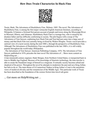 How Does Twain Characterize In Huck Finn
Twain, Mark. The Adventures of Huckleberry Finn. Webster, 1885. The novel, The Adventures of
Huckleberry Finn, is among the first major vernacular English American literature, according to
Wikipedia. It features a fictional first person account of people and towns along the Mississippi River
in Missouri, Illinois, and Arkansas. Huckleberry Huck Finn is a teenage boy, who is raised by his
drunken father and has difficulty conforming to society. The plot begins with a recap of The
Adventures of Tom Sawyer, explaining how Huck Finn and Tom had just came into a large sum of
money and that Huck Finn was currently being sivilized by Widow Douglas. Twain s novel provides a
satirical view of a racist society during the mid 1800 s, through the perspective of Huckleberry Finn.
Although The Adventures of Huckleberry Finn was published in the late 1800 s, it is still widely
popular throughout the world today (Wikipedia).
. The Adventures of Tom Sawyer. American Publishing Company, 1876. The Adventures of Tom
Sawyer, published in 1876, precedes the later novel The Adventures of ... Show more content on
Helpwriting.net ...
A late nineteenth century engineer, Hank Morgan, from Northern United States, is transported back in
time to Middle Age England. Because of his knowledge of futuristic technology, the time traveler is
able to create the fraudulent image of himself as a magician. Eventually society becomes afraid and
skeptical of his power. Throughout the novel he attempts to modernize the past and save King Arthur,
but fails to do so. The main theme of A Connecticut Yankee in King Arthur s Court is the unrealistic
views of medieval chivalry and the romanticism of the Middle Ages. This particular work of Twain
has been described as the foundation of the science fiction time travel sub genre
... Get more on HelpWriting.net ...
 