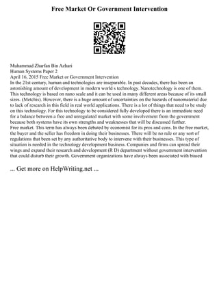 Free Market Or Government Intervention
Muhammad Zharfan Bin Azhari
Human Systems Paper 2
April 16, 2015 Free Market or Government Intervention
In the 21st century, human and technologies are inseparable. In past decades, there has been an
astonishing amount of development in modern world s technology. Nanotechnology is one of them.
This technology is based on nano scale and it can be used in many different areas because of its small
sizes. (Metchis). However, there is a huge amount of uncertainties on the hazards of nanomaterial due
to lack of research in this field in real world applications. There is a lot of things that need to be study
on this technology. For this technology to be considered fully developed there is an immediate need
for a balance between a free and unregulated market with some involvement from the government
because both systems have its own strengths and weaknesses that will be discussed further.
Free market. This term has always been debated by economist for its pros and cons. In the free market,
the buyer and the seller has freedom in doing their businesses. There will be no rule or any sort of
regulations that been set by any authoritative body to intervene with their businesses. This type of
situation is needed in the technology development business. Companies and firms can spread their
wings and expand their research and development (R D) department without government intervention
that could disturb their growth. Government organizations have always been associated with biased
... Get more on HelpWriting.net ...
 