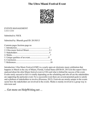 The Ultra Miami Festival Event
EVENTS MANAGEMENT
3.311 5.311
Submitted to: NICK
Submitted by: Bharath goud ID: 20150313
Contents pages Sections page no
1. Introduction...............................................................3
2. Ultra music festival Miami.......................................3.1
3. Stakeholders..............................................................4
4. Media..........................................................................7
5. Unique qualities of an event....................................8
6. Conclusion...................................................................9
7. References...................................................................10
Introduction: Ultra Music Festival (UMF) is a yearly open air electronic music celebration that
happens in March in the city of Miami, Florida, United States (DURAN, 2013).In this report I have
analysed about the ultra Miami festival event in USA and what is behind the success of the event.
Events rarely succeed or fail it is totally depending on the scheduling and who all are the stakeholders
are supporting the particular event. For a successful event there are several potential goals to satisfy
and a plethora of stakeholders to involve (Presenza, 2012). Festivals are mostly unique in the events
sector how the stakeholders are involved in the events. Media is mainly involved in a group way in
television and
... Get more on HelpWriting.net ...
 