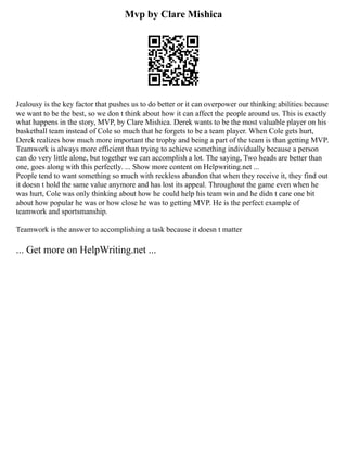 Mvp by Clare Mishica
Jealousy is the key factor that pushes us to do better or it can overpower our thinking abilities because
we want to be the best, so we don t think about how it can affect the people around us. This is exactly
what happens in the story, MVP, by Clare Mishica. Derek wants to be the most valuable player on his
basketball team instead of Cole so much that he forgets to be a team player. When Cole gets hurt,
Derek realizes how much more important the trophy and being a part of the team is than getting MVP.
Teamwork is always more efficient than trying to achieve something individually because a person
can do very little alone, but together we can accomplish a lot. The saying, Two heads are better than
one, goes along with this perfectly. ... Show more content on Helpwriting.net ...
People tend to want something so much with reckless abandon that when they receive it, they find out
it doesn t hold the same value anymore and has lost its appeal. Throughout the game even when he
was hurt, Cole was only thinking about how he could help his team win and he didn t care one bit
about how popular he was or how close he was to getting MVP. He is the perfect example of
teamwork and sportsmanship.
Teamwork is the answer to accomplishing a task because it doesn t matter
... Get more on HelpWriting.net ...
 