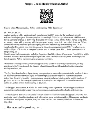 Supply Chain Management at Airbus
Supply Chain Management At Airbus Implementing RFID Technology
INTRODUCTION
Airbus was the world s leading aircraft manufacturer in 2009 going by the number of aircraft
delivered during the year. The company had been using RFID in its operations since 1997 but on a
lower scale and targeted at improving its internal processes. In mid 2000s, Airbus started using RFID
technology more widely, starting with its spare parts supply chain. After sucessful pilot tests, Airbus
came out with the ambitious plan of adopting a holistic approach by implementing RFID at its
suppliers facilities, in its own operations, and at its customers operations in 2008. The plan was to
achieve higher efficiencies in its operations and also to reduce costs. The ... Show more content on
Helpwriting.net ...
Sup@irworld had four domains including Sourcing, BuySide, eSupplyChain, andd Found@tion which
could be accessed from a common portal platform, with a further dedicated portal according to the
target segment Airbus customers, employees and suppliers.
Within the Sourcing domain, potential suppliers were identified in a transparent manner, as they
registered with Airbus through the Internet where they could provide details about the strengths,
quality standards, etc.
The BuySide domain allowed purchasing managers in Airbus to select products to be purchased from
an electronic standardized catalogue and send the product list for approval from the concerned
authorities. On approval, orders were generated automatically and electronically sent to suppliers. If
products are not on the catalogue, quotations from suppliers are requested. It created automation
across all Airbus entities from ordering to payment.
The eSupplyChain domain. Covered the entire supply chain right from forecasting product needs,
generating purchase orders, receiving and storing goods, conduct quality checks, and invoicing.
The Found@tion domain had a database which contained information about suppliers, products, past
contracts, required quality standards, and information about logistic providers. This domain used data
for business intelligence purposes, analyzed historical data, and supported decision makers with
important
... Get more on HelpWriting.net ...
 