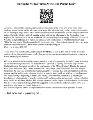 Euripedes Medea versus Aristotlean Poetics Essay
Aristotle, a philosopher, scientist, spiritualist and passionate critic of the arts, spent many years
studying human nature and its relevance to the stage. His rules of tragedy in fact made a deep imprint
on the writing of tragic works, while he influenced the structure of theatre, with his analysis of human
nature. Euripides Medea , a Greek tragedy written with partial adherence to the Aristotelian rules,
explores the continuation of the ancient Greek tales surrounding the mythology of Medea, Princess of
Colchis, and granddaughter of Helios, the sun god, with heartlessness to rival the infamous Circe.
While the structure of this play undoubtedly perpetuates many of the Aristotelian rules, there are some
dramatic structures which ... Show more content on Helpwriting.net ...
(Act 1, sc ii. Lines 277 280)
These lines, even out of context, represent pity for Medea, as well as fear on her behalf. When the
audience feels these emotions as a result of the action, they are experiencing the cathartic response to
which Aristotle gave mention.
Of course, catharsis isn?t the only element prevalent in a tragic success by Aristotle?s rules, and many
of his other teachings indicate a far more structural approach to creating successful tragic theatre.
Perhaps the most famous of his rules is the employment of the ?Three Unities?. That is, the unity of
time, place and action. Well known modern critic, Tariq Hayat Las (2006) wrote that ?The unity of
time limits the supposed action to the duration, roughly, of a single day, unity of place limits it to one
general locality, and the unity of action limits it to a single set of incidents which are related as cause
and effect, having a beginning, a middle, and an end. This definition, essentially, is an abridged
translation of what Aristotle originally wrote himself, and thoroughly, yet succinctly outlines what the
three unities are all about. Medea, with relevance to these unities, is particularly adherent, in the sense
that the location does not change, the time is apparent in its constraints and every action serve as a
reaction to what came previously in the text.
It is difficult to give a textual example of the three unities, because the whole principle of their
... Get more on HelpWriting.net ...
 