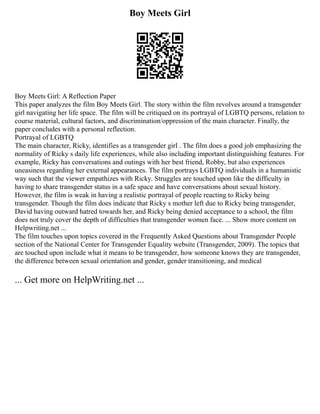 Boy Meets Girl
Boy Meets Girl: A Reflection Paper
This paper analyzes the film Boy Meets Girl. The story within the film revolves around a transgender
girl navigating her life space. The film will be critiqued on its portrayal of LGBTQ persons, relation to
course material, cultural factors, and discrimination/oppression of the main character. Finally, the
paper concludes with a personal reflection.
Portrayal of LGBTQ
The main character, Ricky, identifies as a transgender girl . The film does a good job emphasizing the
normality of Ricky s daily life experiences, while also including important distinguishing features. For
example, Ricky has conversations and outings with her best friend, Robby, but also experiences
uneasiness regarding her external appearances. The film portrays LGBTQ individuals in a humanistic
way such that the viewer empathizes with Ricky. Struggles are touched upon like the difficulty in
having to share transgender status in a safe space and have conversations about sexual history.
However, the film is weak in having a realistic portrayal of people reacting to Ricky being
transgender. Though the film does indicate that Ricky s mother left due to Ricky being transgender,
David having outward hatred towards her, and Ricky being denied acceptance to a school, the film
does not truly cover the depth of difficulties that transgender women face. ... Show more content on
Helpwriting.net ...
The film touches upon topics covered in the Frequently Asked Questions about Transgender People
section of the National Center for Transgender Equality website (Transgender, 2009). The topics that
are touched upon include what it means to be transgender, how someone knows they are transgender,
the difference between sexual orientation and gender, gender transitioning, and medical
... Get more on HelpWriting.net ...
 