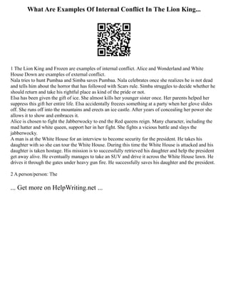 What Are Examples Of Internal Conflict In The Lion King...
1 The Lion King and Frozen are examples of internal conflict. Alice and Wonderland and White
House Down are examples of external conflict.
Nala tries to hunt Pumbaa and Simba saves Pumbaa. Nala celebrates once she realizes he is not dead
and tells him about the horror that has followed with Scars rule. Simba struggles to decide whether he
should return and take his rightful place as kind of the pride or not.
Elsa has been given the gift of ice. She almost kills her younger sister once. Her parents helped her
suppress this gift her entire life. Elsa accidentally freezes something at a party when her glove slides
off. She runs off into the mountains and erects an ice castle. After years of concealing her power she
allows it to show and embraces it.
Alice is chosen to fight the Jabberwocky to end the Red queens reign. Many character, including the
mad hatter and white queen, support her in her fight. She fights a vicious battle and slays the
jabberwocky.
A man is at the White House for an interview to become security for the president. He takes his
daughter with so she can tour the White House. During this time the White House is attacked and his
daughter is taken hostage. His mission is to successfully retrieved his daughter and help the president
get away alive. He eventually manages to take an SUV and drive it across the White House lawn. He
drives it through the gates under heavy gun fire. He successfully saves his daughter and the president.
2 A person/person: The
... Get more on HelpWriting.net ...
 