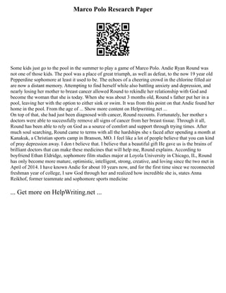 Marco Polo Research Paper
Some kids just go to the pool in the summer to play a game of Marco Polo. Andie Ryan Round was
not one of those kids. The pool was a place of great triumph, as well as defeat, to the now 19 year old
Pepperdine sophomore at least it used to be. The echoes of a cheering crowd in the chlorine filled air
are now a distant memory. Attempting to find herself while also battling anxiety and depression, and
nearly losing her mother to breast cancer allowed Round to rekindle her relationship with God and
become the woman that she is today. When she was about 3 months old, Round s father put her in a
pool, leaving her with the option to either sink or swim. It was from this point on that Andie found her
home in the pool. From the age of ... Show more content on Helpwriting.net ...
On top of that, she had just been diagnosed with cancer, Round recounts. Fortunately, her mother s
doctors were able to successfully remove all signs of cancer from her breast tissue. Through it all,
Round has been able to rely on God as a source of comfort and support through trying times. After
much soul searching, Round came to terms with all the hardships she s faced after spending a month at
Kanakuk, a Christian sports camp in Branson, MO. I feel like a lot of people believe that you can kind
of pray depression away. I don t believe that. I believe that a beautiful gift He gave us is the brains of
brilliant doctors that can make these medicines that will help me, Round explains. According to
boyfriend Ethan Eldridge, sophomore film studies major at Loyola University in Chicago, IL, Round
has only become more mature, optimistic, intelligent, strong, creative, and loving since the two met in
April of 2014. I have known Andie for about 10 years now, and for the first time since we reconnected
freshman year of college, I saw God through her and realized how incredible she is, states Anna
Reikhof, former teammate and sophomore sports medicine
... Get more on HelpWriting.net ...
 