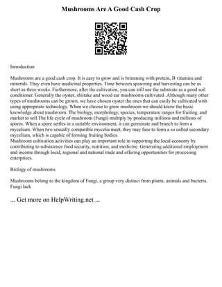 Mushrooms Are A Good Cash Crop
Introduction
Mushrooms are a good cash crop. It is easy to grow and is brimming with protein, B vitamins and
minerals. They even have medicinal properties. Time between spawning and harvesting can be as
short as three weeks. Furthermore, after the cultivation, you can still use the substrate as a good soil
conditioner. Generally the oyster, shiitake and wood ear mushrooms cultivated .Although many other
types of mushrooms can be grown, we have chosen oyster the ones that can easily be cultivated with
using appropriate technology. When we choose to grow mushroom we should know the basic
knowledge about mushroom. The biology, morphology, species, temperature ranges for fruiting, and
market to sell.The life cycle of mushroom (Fungi) multiply by producing millions and millions of
spores. When a spore settles in a suitable environment, it can germinate and branch to form a
mycelium. When two sexually compatible mycelia meet, they may fuse to form a so called secondary
mycelium, which is capable of forming fruiting bodies.
Mushroom cultivation activities can play an important role in supporting the local economy by
contributing to subsistence food security, nutrition, and medicine. Generating additional employment
and income through local, regional and national trade and offering opportunities for processing
enterprises.
Biology of mushrooms
Mushrooms belong to the kingdom of Fungi, a group very distinct from plants, animals and bacteria.
Fungi lack
... Get more on HelpWriting.net ...
 