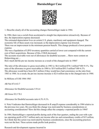 Harnischfeger Case
1. Describe clearly all of the accounting changes Harnischfeger made in 1984.
In 1984, there was a switch from accelerated to straight line depreciation retroactively. Because of
this, the depreciation expense decreased.
The estimated depreciation lives on certain U.S. plants, machinery and equipment changed. The
economic life of these assets was increased, so the depreciation expense was lowered.
There was an improvement in the minimum pension benefit. This change produced a lower pension
expense.
The was a liquidation of LIFO inventory quantities carried at lower cost compared with the current
cost of their acquisitions. Because of this, COGS decreased.
The accounts receivable were net of allowances for doubtful accounts ... Show more content on
Helpwriting.net ...
How much did the pre tax income increase as a result of the changed ratio in 1984?
The ratio of the allowance to gross receivables in 1983 is: $6.4 million/$70.1 million*100=9.1%. The
ratio of the allowance to gross receivables in 1984 is: $5.9 million/$93.5 million*100=6.3%
The allowance would have been $8.5 million if they would have had consistency on the ratio from
1983 in 1984. As a result, the pre tax income increase is $2.6 million due to the changed ratio in 1984.
In Millions of US$ 1984 1983
AR Net 87.6 63.7
Allowance for Doubtful accounts 5.9 6.4
AR Gross 93.5 70.1
Allowance for Doubtful accounts ratio 6.3% 9.1%
6. Note 9 indicates that Harnischfeger decreased its R amp;D expense considerably in 1984 relative to
the previous two years. Do you think this change was motivated by business considerations or
accounting considerations? How did this change affect the company s reported profits in 1984?
In 1984, Harnischfeger s reported profits during each of the four quarters, ending the year with a pre
tax operating profit of $5.7 million and a net income after tax and extraordinary credits of $15 million.
So I think that this action was motivated by business considerations, since the accounting practices
were not the best. These actions made profits look positive.
Research and development expense incurred in
 