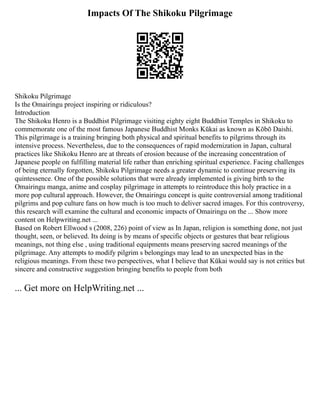 Impacts Of The Shikoku Pilgrimage
Shikoku Pilgrimage
Is the Omairingu project inspiring or ridiculous?
Introduction
The Shikoku Henro is a Buddhist Pilgrimage visiting eighty eight Buddhist Temples in Shikoku to
commemorate one of the most famous Japanese Buddhist Monks Kūkai as known as Kōbō Daishi.
This pilgrimage is a training bringing both physical and spiritual benefits to pilgrims through its
intensive process. Nevertheless, due to the consequences of rapid modernization in Japan, cultural
practices like Shikoku Henro are at threats of erosion because of the increasing concentration of
Japanese people on fulfilling material life rather than enriching spiritual experience. Facing challenges
of being eternally forgotten, Shikoku Pilgrimage needs a greater dynamic to continue preserving its
quintessence. One of the possible solutions that were already implemented is giving birth to the
Omairingu manga, anime and cosplay pilgrimage in attempts to reintroduce this holy practice in a
more pop cultural approach. However, the Omairingu concept is quite controversial among traditional
pilgrims and pop culture fans on how much is too much to deliver sacred images. For this controversy,
this research will examine the cultural and economic impacts of Omairingu on the ... Show more
content on Helpwriting.net ...
Based on Robert Ellwood s (2008, 226) point of view as In Japan, religion is something done, not just
thought, seen, or believed. Its doing is by means of specific objects or gestures that bear religious
meanings, not thing else , using traditional equipments means preserving sacred meanings of the
pilgrimage. Any attempts to modify pilgrim s belongings may lead to an unexpected bias in the
religious meanings. From these two perspectives, what I believe that Kūkai would say is not critics but
sincere and constructive suggestion bringing benefits to people from both
... Get more on HelpWriting.net ...
 