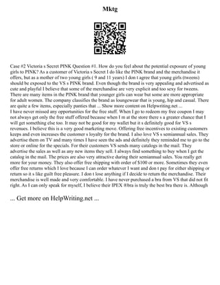 Mktg
Case #2 Victoria s Secret PINK Question #1. How do you feel about the potential exposure of young
girls to PINK? As a customer of Victoria s Secret I do like the PINK brand and the merchandise it
offers, but as a mother of two young girls ( 9 and 11 years) I don t agree that young girls (tweens)
should be exposed to the VS s PINK brand. Even though the brand is very appealing and advertised as
cute and playful I believe that some of the merchandise are very explicit and too sexy for tweens.
There are many items in the PINK brand that younger girls can wear but some are more appropriate
for adult women. The company classifies the brand as loungewear that is young, hip and casual. There
are quite a few items, especially panties that ... Show more content on Helpwriting.net ...
I have never missed any opportunities for the free stuff. When I go to redeem my free coupon I may
not always get only the free stuff offered because when I m at the store there s a greater chance that I
will get something else too. It may not be good for my wallet but it s definitely good for VS s
revenues. I believe this is a very good marketing move. Offering free incentives to existing customers
keeps and even increases the customer s loyalty for the brand. I also love VS s semiannual sales. They
advertise them on TV and many times I have seen the ads and definitely they reminded me to go to the
store or online for the specials. For their customers VS sends many catalogs in the mail. They
advertise the sales as well as any new items they sell. I always find something to buy when I get the
catalog in the mail. The prices are also very attractive during their semiannual sales. You really get
more for your money. They also offer free shipping with order of $100 or more. Sometimes they even
offer free returns which I love because I can order whatever I want and don t pay for either shipping or
return so it s like guilt free pleasure. I don t lose anything if I decide to return the merchandise. Their
merchandise is well made and very comfortable. I have never purchased a bra from VS that did not fit
right. As I can only speak for myself, I believe their IPEX ®bra is truly the best bra there is. Although
... Get more on HelpWriting.net ...
 