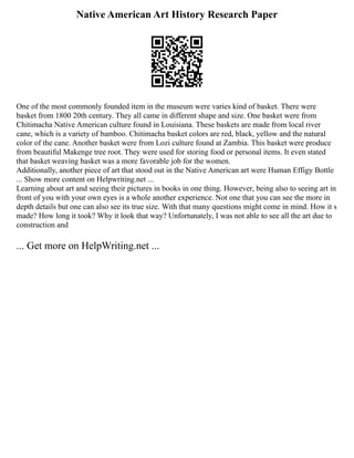 Native American Art History Research Paper
One of the most commonly founded item in the museum were varies kind of basket. There were
basket from 1800 20th century. They all came in different shape and size. One basket were from
Chitimacha Native American culture found in Louisiana. These baskets are made from local river
cane, which is a variety of bamboo. Chitimacha basket colors are red, black, yellow and the natural
color of the cane. Another basket were from Lozi culture found at Zambia. This basket were produce
from beautiful Makenge tree root. They were used for storing food or personal items. It even stated
that basket weaving basket was a more favorable job for the women.
Additionally, another piece of art that stood out in the Native American art were Human Effigy Bottle
... Show more content on Helpwriting.net ...
Learning about art and seeing their pictures in books in one thing. However, being also to seeing art in
front of you with your own eyes is a whole another experience. Not one that you can see the more in
depth details but one can also see its true size. With that many questions might come in mind. How it s
made? How long it took? Why it look that way? Unfortunately, I was not able to see all the art due to
construction and
... Get more on HelpWriting.net ...
 