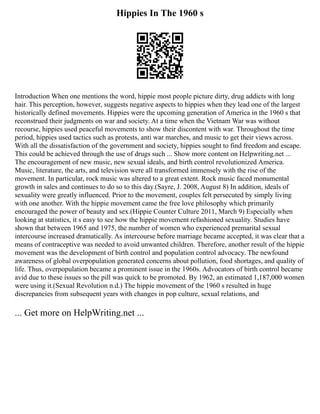 Hippies In The 1960 s
Introduction When one mentions the word, hippie most people picture dirty, drug addicts with long
hair. This perception, however, suggests negative aspects to hippies when they lead one of the largest
historically defined movements. Hippies were the upcoming generation of America in the 1960 s that
reconstrued their judgments on war and society. At a time when the Vietnam War was without
recourse, hippies used peaceful movements to show their discontent with war. Throughout the time
period, hippies used tactics such as protests, anti war marches, and music to get their views across.
With all the dissatisfaction of the government and society, hippies sought to find freedom and escape.
This could be achieved through the use of drugs such ... Show more content on Helpwriting.net ...
The encouragement of new music, new sexual ideals, and birth control revolutionized America.
Music, literature, the arts, and television were all transformed immensely with the rise of the
movement. In particular, rock music was altered to a great extent. Rock music faced monumental
growth in sales and continues to do so to this day.(Sayre, J. 2008, August 8) In addition, ideals of
sexuality were greatly influenced. Prior to the movement, couples felt persecuted by simply living
with one another. With the hippie movement came the free love philosophy which primarily
encouraged the power of beauty and sex.(Hippie Counter Culture 2011, March 9) Especially when
looking at statistics, it s easy to see how the hippie movement refashioned sexuality. Studies have
shown that between 1965 and 1975, the number of women who experienced premarital sexual
intercourse increased dramatically. As intercourse before marriage became accepted, it was clear that a
means of contraceptive was needed to avoid unwanted children. Therefore, another result of the hippie
movement was the development of birth control and population control advocacy. The newfound
awareness of global overpopulation generated concerns about pollution, food shortages, and quality of
life. Thus, overpopulation became a prominent issue in the 1960s. Advocators of birth control became
avid due to these issues so the pill was quick to be promoted. By 1962, an estimated 1,187,000 women
were using it.(Sexual Revolution n.d.) The hippie movement of the 1960 s resulted in huge
discrepancies from subsequent years with changes in pop culture, sexual relations, and
... Get more on HelpWriting.net ...
 