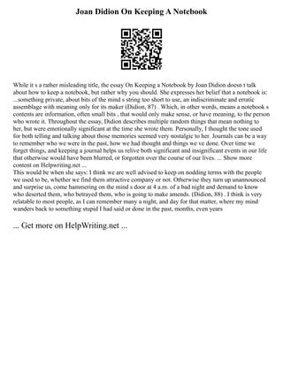Joan Didion On Keeping A Notebook
While it s a rather misleading title, the essay On Keeping a Notebook by Joan Didion doesn t talk
about how to keep a notebook, but rather why you should. She expresses her belief that a notebook is:
...something private, about bits of the mind s string too short to use, an indiscriminate and erratic
assemblage with meaning only for its maker (Didion, 87) . Which, in other words, means a notebook s
contents are information, often small bits , that would only make sense, or have meaning, to the person
who wrote it. Throughout the essay, Didion describes multiple random things that mean nothing to
her, but were emotionally significant at the time she wrote them. Personally, I thought the tone used
for both telling and talking about those memories seemed very nostalgic to her. Journals can be a way
to remember who we were in the past, how we had thought and things we ve done. Over time we
forget things, and keeping a journal helps us relive both significant and insignificant events in our life
that otherwise would have been blurred, or forgotten over the course of our lives. ... Show more
content on Helpwriting.net ...
This would be when she says: I think we are well advised to keep on nodding terms with the people
we used to be, whether we find them attractive company or not. Otherwise they turn up unannounced
and surprise us, come hammering on the mind s door at 4 a.m. of a bad night and demand to know
who deserted them, who betrayed them, who is going to make amends. (Didion, 88) . I think is very
relatable to most people, as I can remember many a night, and day for that matter, where my mind
wanders back to something stupid I had said or done in the past, months, even years
... Get more on HelpWriting.net ...
 