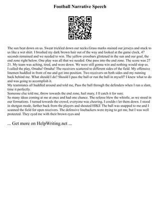 Football Narrative Speech
The sun beat down on us. Sweat trickled down our necks.Grass marks stained our jerseys and stuck to
us like a wet shirt. I brushed my dark brown hair out of the way and looked at the game clock, 47
seconds remained and we needed to win. The yellow crossbars glistened in the sun and our goal, the
end zone right below. One play was all that we needed. One pass into the end zone. The score was 27
21. My team was aching, tired, and wore down. We were still gonna win and nothing would stop us.
I called the play, Omaha! Omaha! The receivers scattered to different sides of the field. My offensive
linemen huddled in front of me and got into position. Two receivers on both sides and my running
back behind me. What should I do? Should I pass the ball or run the ball in myself? I knew what to do
and was going to accomplish it.
My teammates all huddled around and told me, Pass the ball through the defenders when I run a slant,
time it perfectly.
Someone else told me, throw towards the end zone, hail mary, I ll catch it for sure.
So many ideas coming at me at once and had one chance. The referee blew the whistle, as we stood in
our formations. I turned towards the crowd, everyone was cheering, I couldn t let them down. I stood
in shotgun mode, farther back from the players and shouted HIKE The ball was snapped to me and I
scanned the field for open receivers. The defensive linebackers were trying to get me, but I was well
protected. They eyed me with their brown eyes and
... Get more on HelpWriting.net ...
 