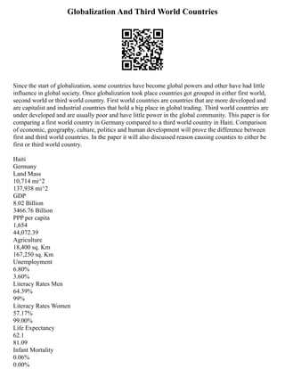 Globalization And Third World Countries
Since the start of globalization, some countries have become global powers and other have had little
influence in global society. Once globalization took place countries got grouped in either first world,
second world or third world country. First world countries are countries that are more developed and
are capitalist and industrial countries that hold a big place in global trading. Third world countries are
under developed and are usually poor and have little power in the global community. This paper is for
comparing a first world country in Germany compared to a third world country in Haiti. Comparison
of economic, geography, culture, politics and human development will prove the difference between
first and third world countries. In the paper it will also discussed reason causing counties to either be
first or third world country.
Haiti
Germany
Land Mass
10,714 mi^2
137,938 mi^2
GDP
8.02 Billion
3466.76 Billion
PPP per capita
1,654
44,072.39
Agriculture
18,400 sq. Km
167,250 sq. Km
Unemployment
6.80%
3.60%
Literacy Rates Men
64.39%
99%
Literacy Rates Women
57.17%
99.00%
Life Expectancy
62.1
81.09
Infant Mortality
0.06%
0.00%
 