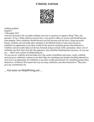 Celebrity Activism
Anthony guidetti
English I
7 December 2012
Activism Awareness Do you think celebrity activism is a positive or negative thing? That s the
question. To me, I think celebrity activism has a very positive effect on society and should become
more popular. More celebrities should become activists because activists have a long successful
history, celebrity activism helps draw attention to all different kinds of issues activism gives
celebrities an opportunity to use their wealth for the good of something greater than themselves.
Celebrity activism really helps out the less fortunate and gives back to the community. Since a lot of
celebrities got their fame from the fans paparazzi, they should be thanking them anyways. As you can
see, ... Show more content on Helpwriting.net ...
As you can see, celebrity activism helps out a big variety of problems and issues. Lastly, celebrity
activism gives celebrities a chance to use their fame for something else besides benefiting themselves.
Activism is an opportunity for celebrities to use their wealth and notoriety for something greater them
themselves. (Chittom) This means that way too many celebrities care about themselves. They don t
give any consideration for
... Get more on HelpWriting.net ...
 