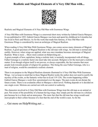 Realistic and Magical Elements of A Very Old Man with...
Realistic and Magical Elements of A Very Old Man with Enormous Wings
A Very Old Man with Enormous Wings is a renowned short story written by Gabriel Garcia Marquez.
It was published in 1955. Gabriel Garcia Marquez was born and spent his childhood in Colombia but
has lived in Paris and Mexico. As for the work that made him famous, A Very Old Man with
Enormous Wings is considered by most an archetype of Magical Realism.
When reading A Very Old Man With Enormous Wings, one comes across many elements of Magical
Realism. A good specimen of Magical Realism is the old man with wings. An old man is normal and
earthly. However, when wings are applied, what was once mundane becomes stereotype of Magical
Realism. What is most ... Show more content on Helpwriting.net ...
A great example of how capitalism, being a realistic trait, is normally incorporated with all things.
Father Gonzaga is a realistic factor one must take into account. Religion is for the most part a realistic
matter. Even though religion itself is not proven, or always expectable, the fact remains that most
people look towards people of religion for guidance. This being the case Father Gonzaga, who is a
man of religion, would be considered a realistic element.
There is no purpose to the Magical Realism elements illustrated in A Very Old Man With Enormous
Wings . Let us keep in mind that in these Magical Realist works the author does not need to justify the
mystery of the events, as the fantastic writer has to (Leal 119 124). The events happening within
Gabriel Garcia Marquez s work flow unrestrained over the pages. The past events do not dictate the
future events. There is no avalanche effect in Marquez s short novel. Nothing depends or is decided on
one single event. Motions are carried out with out control or authority.
The characters involved in A Very Old Man with Enormous Wings treat the old man as an animal or
pest. Not aware of the possibility of a human having wings, they simply put the old man in a chicken
pen because he is a freak and an annoyance. The mere fact that the old man has wings would send
most people to their cellars because of a fear that the end of the world is near. As for the
... Get more on HelpWriting.net ...
 