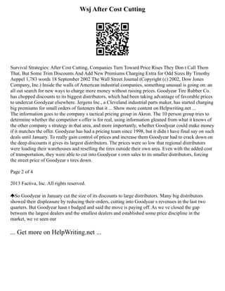 Wsj After Cost Cutting
Survival Strategies: After Cost Cutting, Companies Turn Toward Price Rises They Don t Call Them
That, But Some Trim Discounts And Add New Premiums Charging Extra for Odd Sizes By Timothy
Aeppel 1,783 words 18 September 2002 The Wall Street Journal (Copyright (c) 2002, Dow Jones
Company, Inc.) Inside the walls of American industrial companies, something unusual is going on: an
all out search for new ways to charge more money without raising prices. Goodyear Tire Rubber Co.
has chopped discounts to its biggest distributors, which had been taking advantage of favorable prices
to undercut Goodyear elsewhere. Jergens Inc., a Cleveland industrial parts maker, has started charging
big premiums for small orders of fasteners that it ... Show more content on Helpwriting.net ...
The information goes to the company s tactical pricing group in Akron. The 10 person group tries to
determine whether the competitor s offer is for real, using information gleaned from what it knows of
the other company s strategy in that area, and more importantly, whether Goodyear could make money
if it matches the offer. Goodyear has had a pricing team since 1998, but it didn t have final say on such
deals until January. To really gain control of prices and increase them Goodyear had to crack down on
the deep discounts it gives its largest distributors. The prices were so low that regional distributors
were loading their warehouses and reselling the tires outside their own area. Even with the added cost
of transportation, they were able to cut into Goodyear s own sales to its smaller distributors, forcing
the street price of Goodyear s tires down.
Page 2 of 4
2013 Factiva, Inc. All rights reserved.
So Goodyear in January cut the size of its discounts to large distributors. Many big distributors
showed their displeasure by reducing their orders, cutting into Goodyear s revenues in the last two
quarters. But Goodyear hasn t budged and said the move is paying off. As we ve closed the gap
between the largest dealers and the smallest dealers and established some price discipline in the
market, we ve seen our
... Get more on HelpWriting.net ...
 