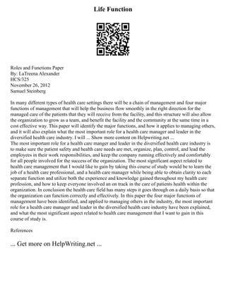 Life Function
Roles and Functions Paper
By: LaTreena Alexander
HCS/325
November 26, 2012
Samuel Steinberg
In many different types of health care settings there will be a chain of management and four major
functions of management that will help the business flow smoothly in the right direction for the
managed care of the patients that they will receive from the facility, and this structure will also allow
the organization to grow as a team, and benefit the facility and the community at the same time in a
cost effective way. This paper will identify the major functions, and how it applies to managing others,
and it will also explain what the most important role for a health care manager and leader in the
diversified health care industry. I will ... Show more content on Helpwriting.net ...
The most important role for a health care manger and leader in the diversified health care industry is
to make sure the patient safety and health care needs are met, organize, plan, control, and lead the
employees in their work responsibilities, and keep the company running effectively and comfortably
for all people involved for the success of the organization. The most significant aspect related to
health care management that I would like to gain by taking this course of study would be to learn the
job of a health care professional, and a health care manager while being able to obtain clarity to each
separate function and utilize both the experience and knowledge gained throughout my health care
profession, and how to keep everyone involved an on track in the care of patients health within the
organization. In conclusion the health care field has many steps it goes through on a daily basis so that
the organization can function correctly and effectively. In this paper the four major functions of
management have been identified, and applied to managing others in the industry, the most important
role for a health care manager and leader in the diversified health care industry have been explained,
and what the most significant aspect related to health care management that I want to gain in this
course of study is.
References
... Get more on HelpWriting.net ...
 