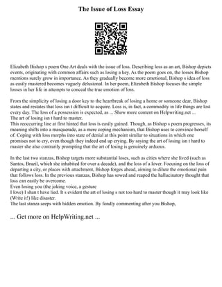 The Issue of Loss Essay
Elizabeth Bishop s poem One Art deals with the issue of loss. Describing loss as an art, Bishop depicts
events, originating with common affairs such as losing a key. As the poem goes on, the losses Bishop
mentions surely grow in importance. As they gradually become more emotional, Bishop s idea of loss
as easily mastered becomes vaguely delusional. In her poem, Elizabeth Bishop focuses the simple
losses in her life in attempts to conceal the true emotion of loss.
From the simplicity of losing a door key to the heartbreak of losing a home or someone dear, Bishop
states and restates that loss isn t difficult to acquire. Loss is, in fact, a commodity in life things are lost
every day. The loss of a possession is expected, as ... Show more content on Helpwriting.net ...
The art of losing isn t hard to master.
This reoccurring line at first hinted that loss is easily gained. Though, as Bishop s poem progresses, its
meaning shifts into a masquerade, as a mere coping mechanism, that Bishop uses to convince herself
of. Coping with loss morphs into state of denial at this point similar to situations in which one
promises not to cry, even though they indeed end up crying. By saying the art of losing isn t hard to
master she also contrarily prompting that the art of losing is genuinely arduous.
In the last two stanzas, Bishop targets more substantial loses, such as cities where she lived (such as
Santos, Brazil, which she inhabited for over a decade), and the loss of a lover. Focusing on the loss of
departing a city, or places with attachment, Bishop forges ahead, aiming to dilute the emotional pain
that follows loss. In the previous stanzas, Bishop has sowed and reaped the hallucinatory thought that
loss can easily be overcome.
Even losing you (the joking voice, a gesture
I love) I shan t have lied. It s evident the art of losing s not too hard to master though it may look like
(Write it!) like disaster.
The last stanza seeps with hidden emotion. By fondly commenting after you Bishop,
... Get more on HelpWriting.net ...
 