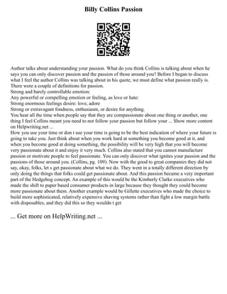 Billy Collins Passion
Author talks about understanding your passion. What do you think Collins is talking about when he
says you can only discover passion and the passion of those around you? Before I began to discuss
what I feel the author Collins was talking about in his quote, we must define what passion really is.
There were a couple of definitions for passion.
Strong and barely controllable emotion:
Any powerful or compelling emotion or feeling, as love or hate:
Strong enormous feelings desire: love, adore
Strong or extravagant fondness, enthusiasm, or desire for anything.
You hear all the time when people say that they are compassionate about one thing or another, one
thing I feel Collins meant you need to not follow your passion but follow your ... Show more content
on Helpwriting.net ...
How you use your time or don t use your time is going to be the best indication of where your future is
going to take you. Just think about when you work hard at something you become good at it, and
when you become good at doing something, the possibility will be very high that you will become
very passionate about it and enjoy it very much. Collins also stated that you cannot manufacture
passion or motivate people to feel passionate. You can only discover what ignites your passion and the
passions of those around you. (Collins, pg. 109). Now with the good to great companies they did not
say, okay, folks, let s get passionate about what we do. They went in a totally different direction by
only doing the things that folks could get passionate about. And this passion became a very important
part of the Hedgehog concept. An example of this would be the Kimberly Clarke executives who
made the shift to paper based consumer products in large because they thought they could become
more passionate about them. Another example would be Gillette executives who made the choice to
build more sophisticated, relatively expensive shaving systems rather than fight a low margin battle
with disposables, and they did this so they wouldn t get
... Get more on HelpWriting.net ...
 