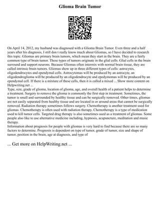 Glioma Brain Tumor
On April 14, 2012, my husband was diagnosed with a Glioma Brain Tumor. Even three and a half
years after his diagnosis, I still don t really know much about Gliomas, so I have decided to research
this topic. Gliomas are primary brain tumors, which mean they start in the brain. They are a fairly
common type of brain tumor. These types of tumors originate in the glial cells. Glial cells in the brain
surround and support neurons. Because Gliomas often intermix with normal brain tissue, they are
called intrinsic brain tumors. Gliomas show up in three different types of cells: astrocytes,
oligodendrocytes and ependymal cells. Astrocytomas will be produced by an astrocyte, an
oligodendroglioma will be produced by an oligodendrocyte and epedymomas will be produced by an
ependymal cell. If there is a mixture of these cells, then it is called a mixed ... Show more content on
Helpwriting.net ...
Type, size, grade of glioma, location of glioma, age, and overall health of a patient helps to determine
a treatment. Surgery to remove the glioma is commonly the first step in treatment. Sometimes, the
tumor is small and surrounded by healthy tissue and can be surgically removed. Other times, gliomas
are not easily separated from healthy tissue and are located in or around areas that cannot be surgically
removed. Radiation therapy sometimes follows surgery. Chemotherapy is another treatment used for
gliomas. Chemotherapy is often used with radiation therapy. Chemotherapy is a type of medication
used to kill tumor cells. Targeted drug therapy is also sometimes used as a treatment of gliomas. Some
people also like to use alternative medicine including, hypnosis, acupuncture, meditation and music
therapy.
Information about prognosis for people with gliomas is very hard to find because there are so many
factors to determine. Prognosis is dependent on type of tumor, grade of tumor, size and shape of
tumor, position in the brain, age at diagnosis, and type of
... Get more on HelpWriting.net ...
 