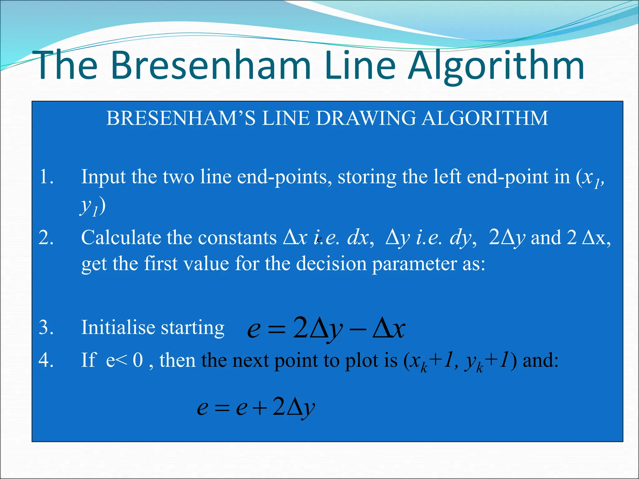 The Bresenham Line Algorithm
BRESENHAM’S LINE DRAWING ALGORITHM
1. Input the two line end-points, storing the left end-point in (x1,
y1)
2. Calculate the constants Δx i.e. dx, Δy i.e. dy, 2Δy and 2 Δx,
get the first value for the decision parameter as:
3. Initialise starting
4. If e< 0 , then the next point to plot is (xk+1, yk+1) and:
y
e
e 

 2
x
y
e 


 2
e
 