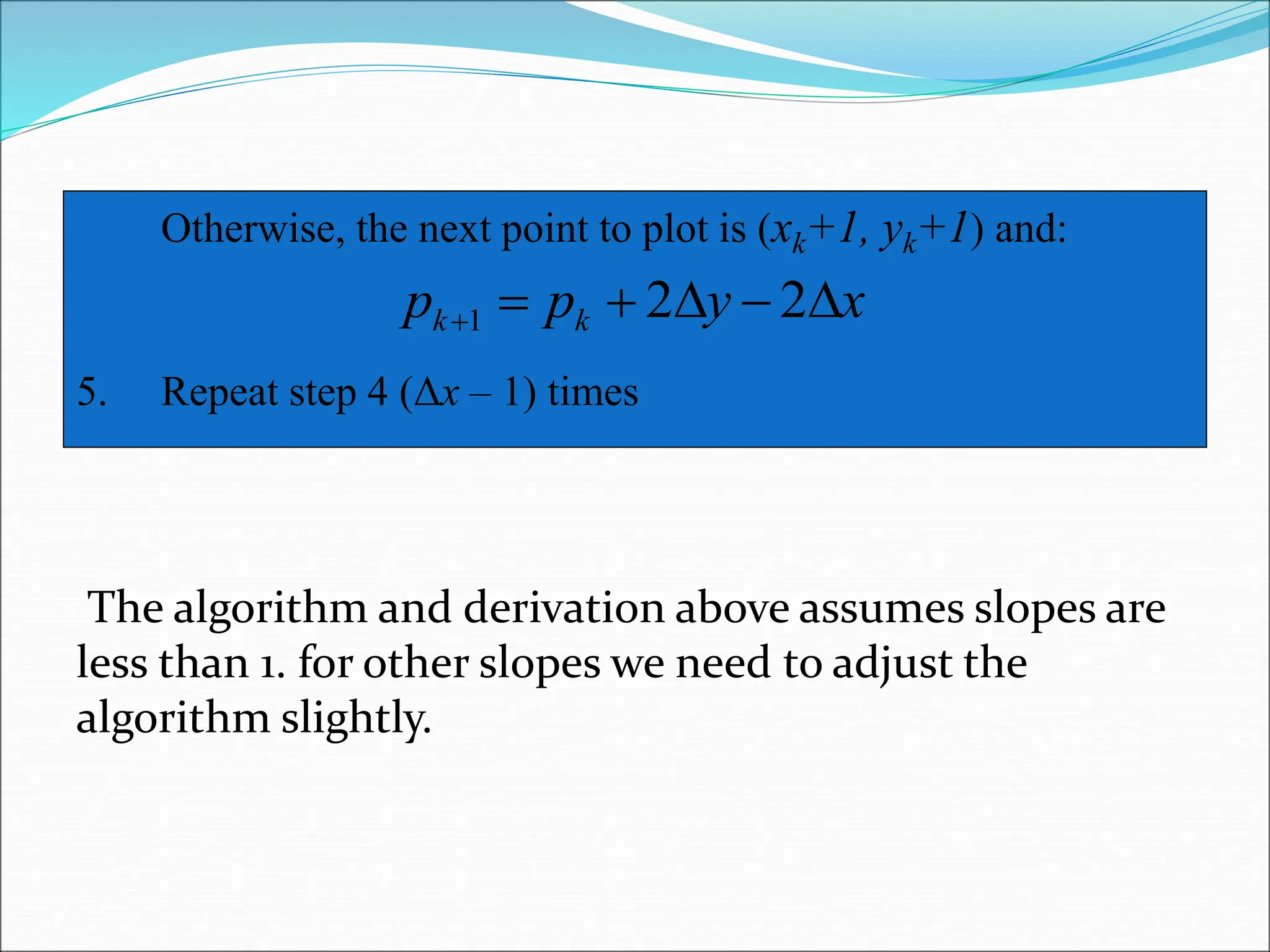The Bresenham Line Algorithm (cont…)
The algorithm and derivation above assumes slopes are
less than 1. for other slopes we need to adjust the
algorithm slightly.
Otherwise, the next point to plot is (xk+1, yk+1) and:
5. Repeat step 4 (Δx – 1) times
x
y
p
p k
k 




 2
2
1
 