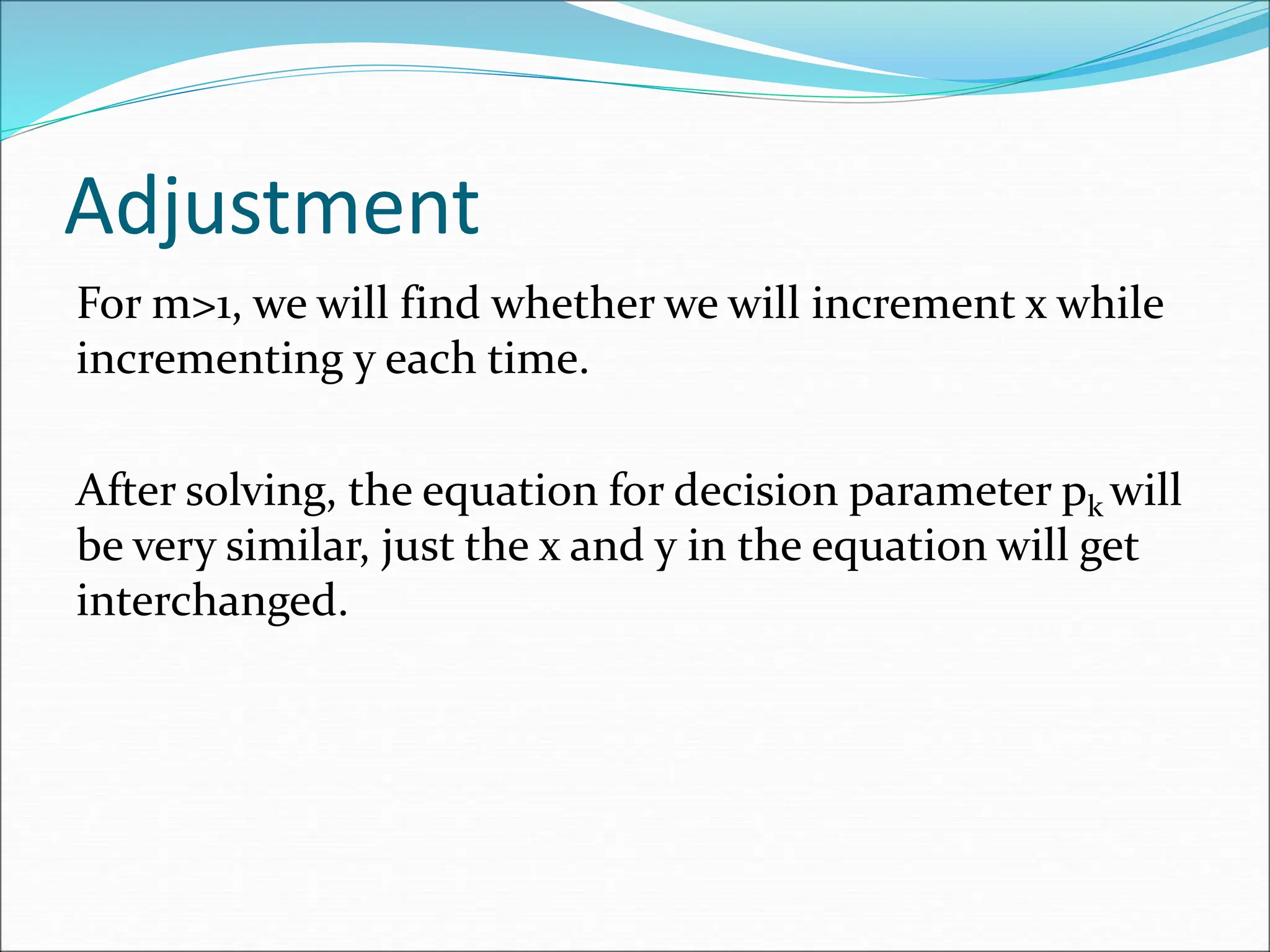 Adjustment
For m>1, we will find whether we will increment x while
incrementing y each time.
After solving, the equation for decision parameter pk will
be very similar, just the x and y in the equation will get
interchanged.
 