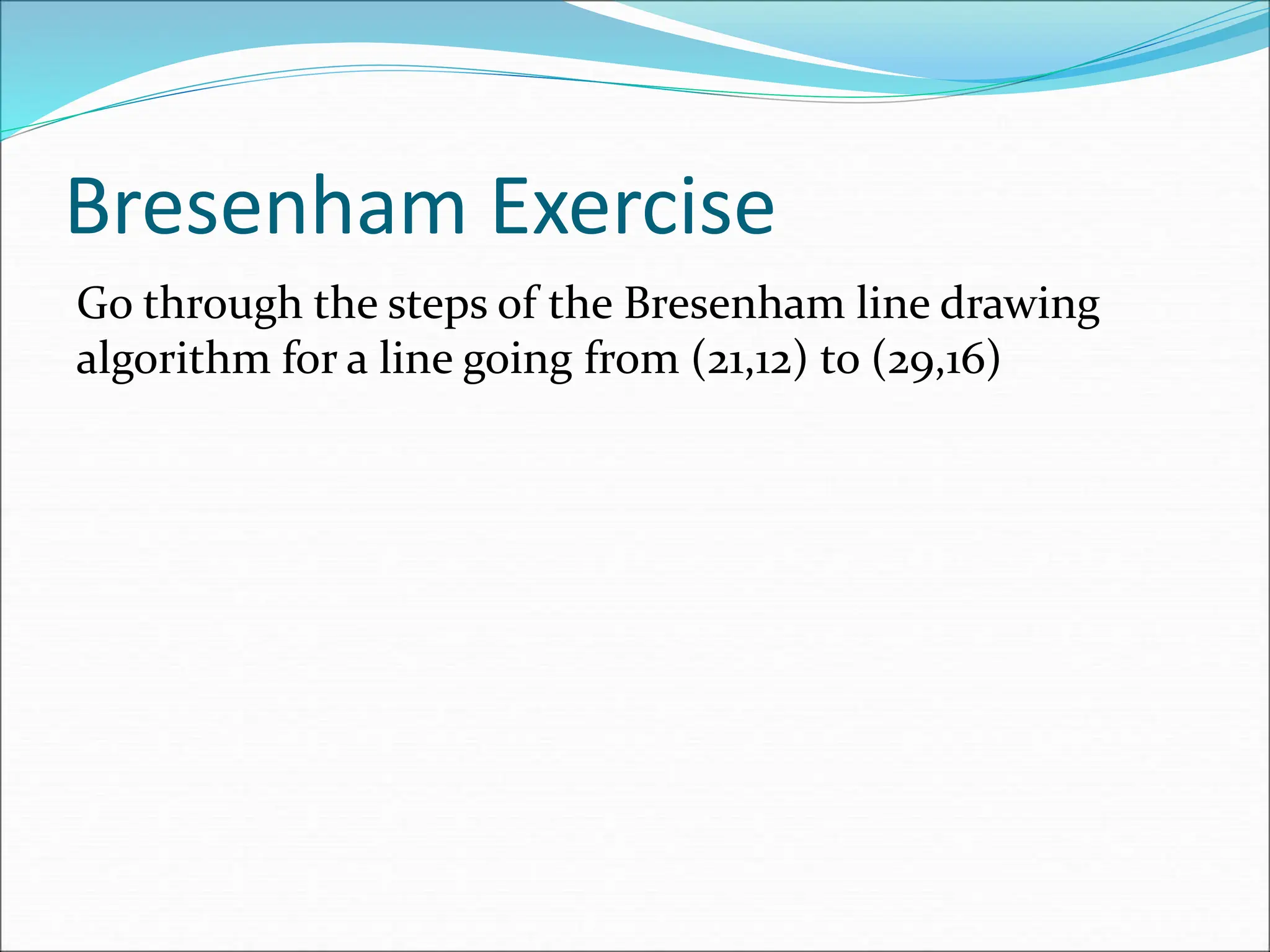 Bresenham Exercise
Go through the steps of the Bresenham line drawing
algorithm for a line going from (21,12) to (29,16)
 
