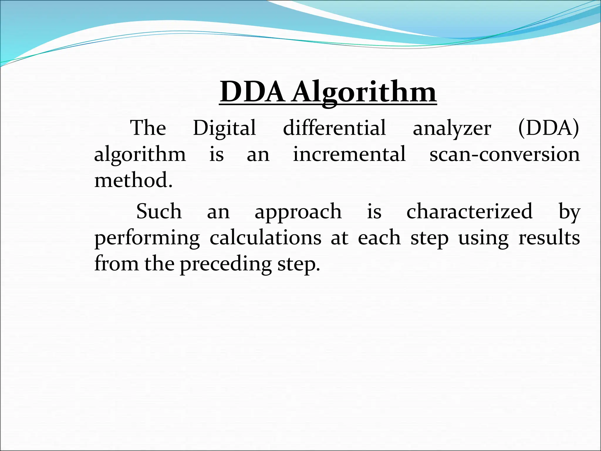 DDA Algorithm
The Digital differential analyzer (DDA)
algorithm is an incremental scan-conversion
method.
Such an approach is characterized by
performing calculations at each step using results
from the preceding step.
 