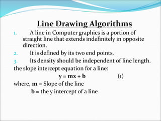 Line Drawing Algorithms
1. A line in Computer graphics is a portion of
straight line that extends indefinitely in opposite
direction.
2. It is defined by its two end points.
3. Its density should be independent of line length.
the slope intercept equation for a line:
y = mx + b (1)
where, m = Slope of the line
b = the y intercept of a line
 