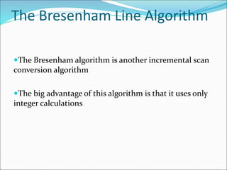 The Bresenham Line Algorithm
The Bresenham algorithm is another incremental scan
conversion algorithm
The big advantage of this algorithm is that it uses only
integer calculations
 