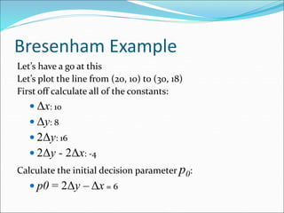 Bresenham Example
Let’s have a go at this
Let’s plot the line from (20, 10) to (30, 18)
First off calculate all of the constants:
 Δx: 10
 Δy: 8
 2Δy: 16
 2Δy - 2Δx: -4
Calculate the initial decision parameter p0:
 p0 = 2Δy – Δx = 6
 