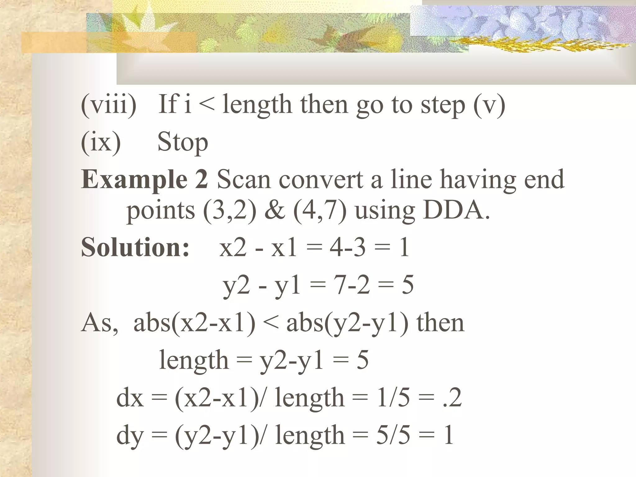 (viii) If i < length then go to step (v)
(ix) Stop
Example 2 Scan convert a line having end
     points (3,2) & (4,7) using DDA.
Solution: x2 - x1 = 4-3 = 1
              y2 - y1 = 7-2 = 5
As, abs(x2-x1) < abs(y2-y1) then
       length = y2-y1 = 5
    dx = (x2-x1)/ length = 1/5 = .2
    dy = (y2-y1)/ length = 5/5 = 1
 