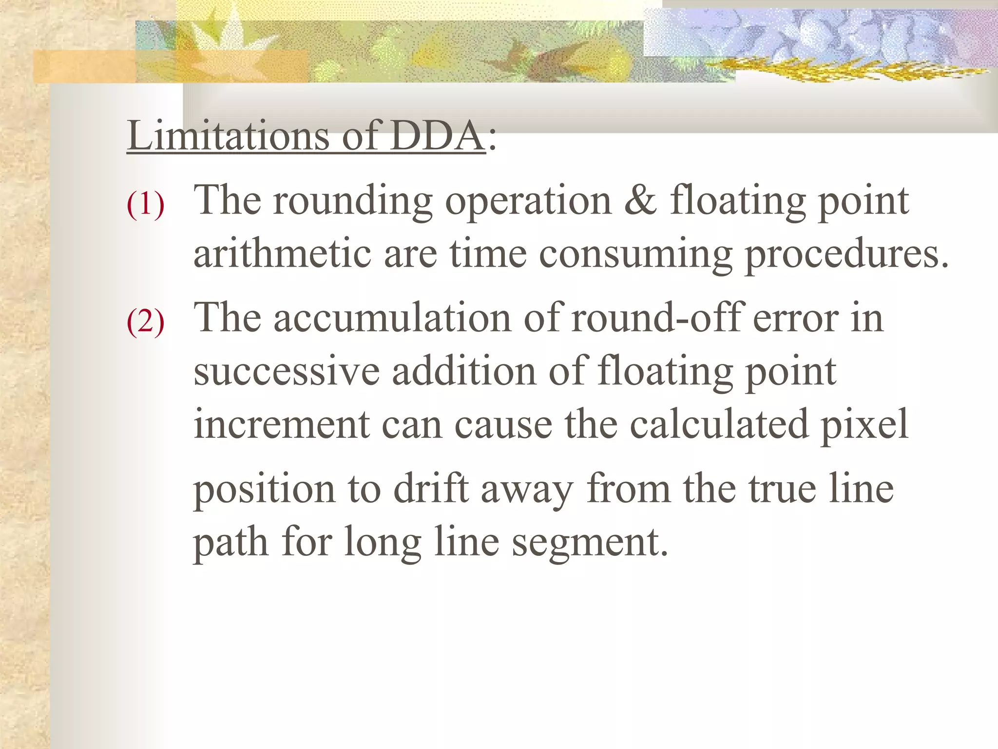 Limitations of DDA:
(1) The rounding operation & floating point
    arithmetic are time consuming procedures.
(2) The accumulation of round-off error in
    successive addition of floating point
    increment can cause the calculated pixel
    position to drift away from the true line
    path for long line segment.
 