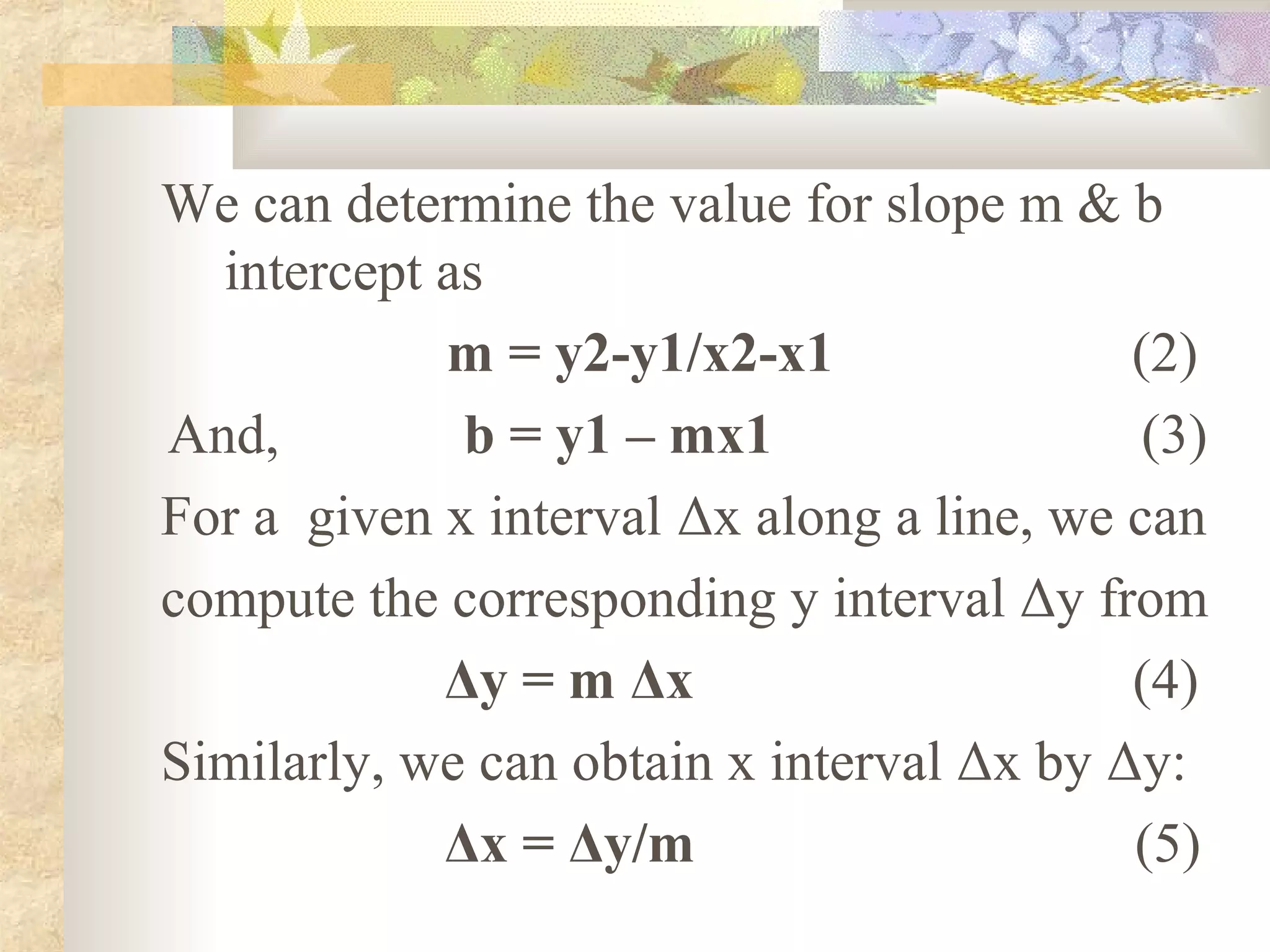 We can determine the value for slope m & b
  intercept as
            m = y2-y1/x2-x1                (2)
And,         b = y1 – mx1                   (3)
For a given x interval Δx along a line, we can
compute the corresponding y interval Δy from
            Δy = m Δx                      (4)
Similarly, we can obtain x interval Δx by Δy:
            Δx = Δy/m                      (5)
 