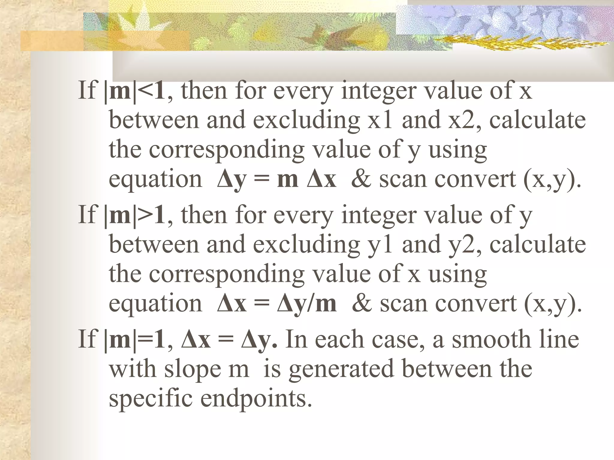 If |m|<1, then for every integer value of x
    between and excluding x1 and x2, calculate
    the corresponding value of y using
    equation Δy = m Δx & scan convert (x,y).
If |m|>1, then for every integer value of y
    between and excluding y1 and y2, calculate
    the corresponding value of x using
    equation Δx = Δy/m & scan convert (x,y).
If |m|=1, Δx = Δy. In each case, a smooth line
    with slope m is generated between the
    specific endpoints.
 