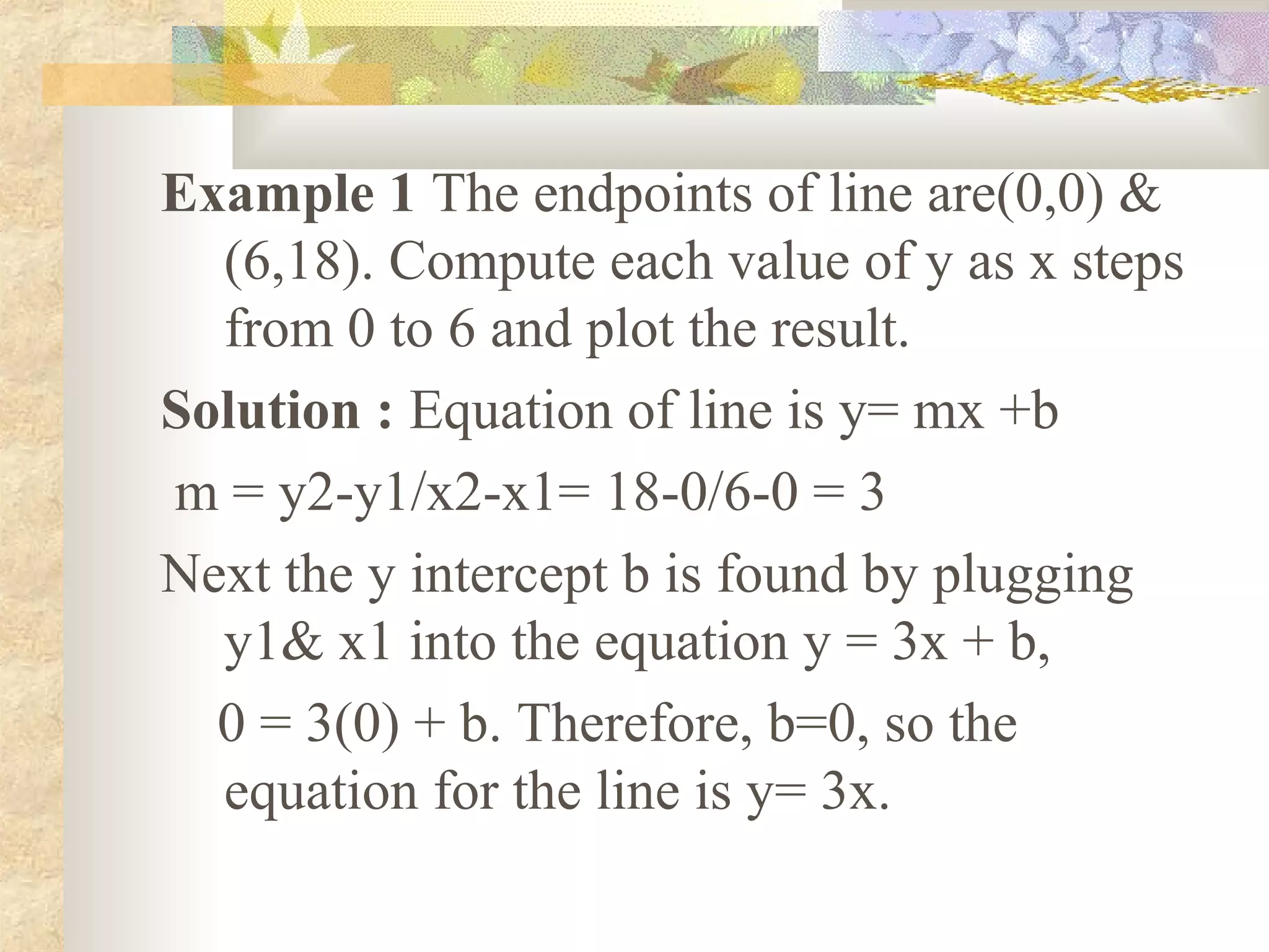 Example 1 The endpoints of line are(0,0) &
  (6,18). Compute each value of y as x steps
  from 0 to 6 and plot the result.
Solution : Equation of line is y= mx +b
m = y2-y1/x2-x1= 18-0/6-0 = 3
Next the y intercept b is found by plugging
  y1& x1 into the equation y = 3x + b,
  0 = 3(0) + b. Therefore, b=0, so the
  equation for the line is y= 3x.
 