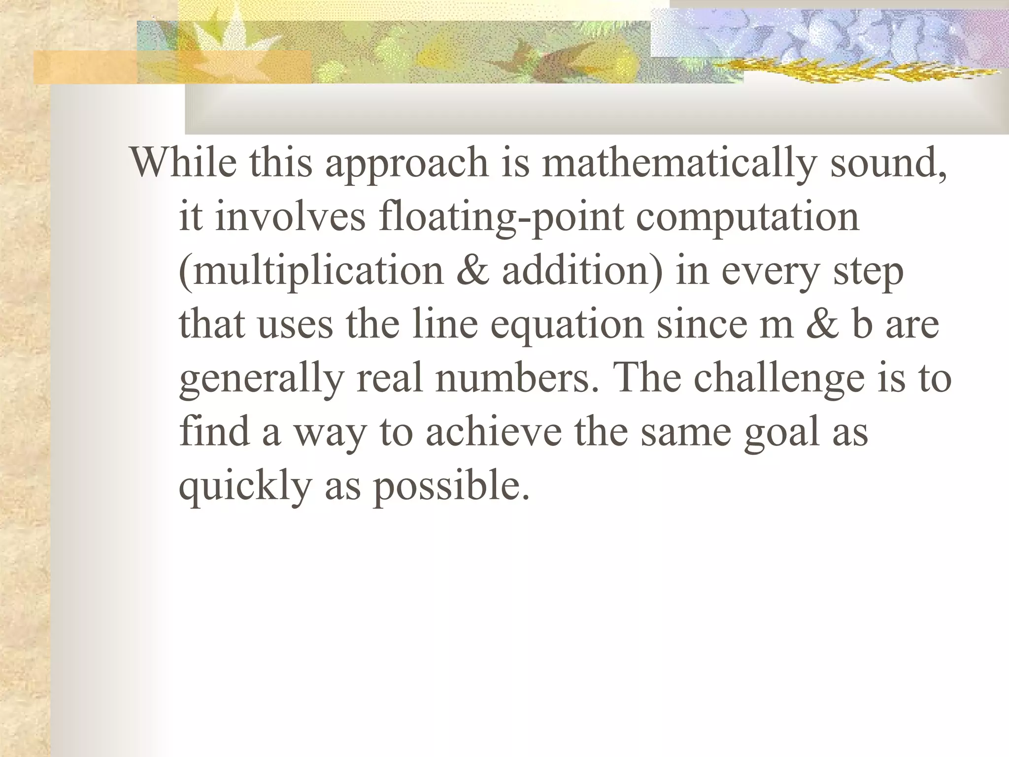 While this approach is mathematically sound,
 it involves floating-point computation
 (multiplication & addition) in every step
 that uses the line equation since m & b are
 generally real numbers. The challenge is to
 find a way to achieve the same goal as
 quickly as possible.
 
