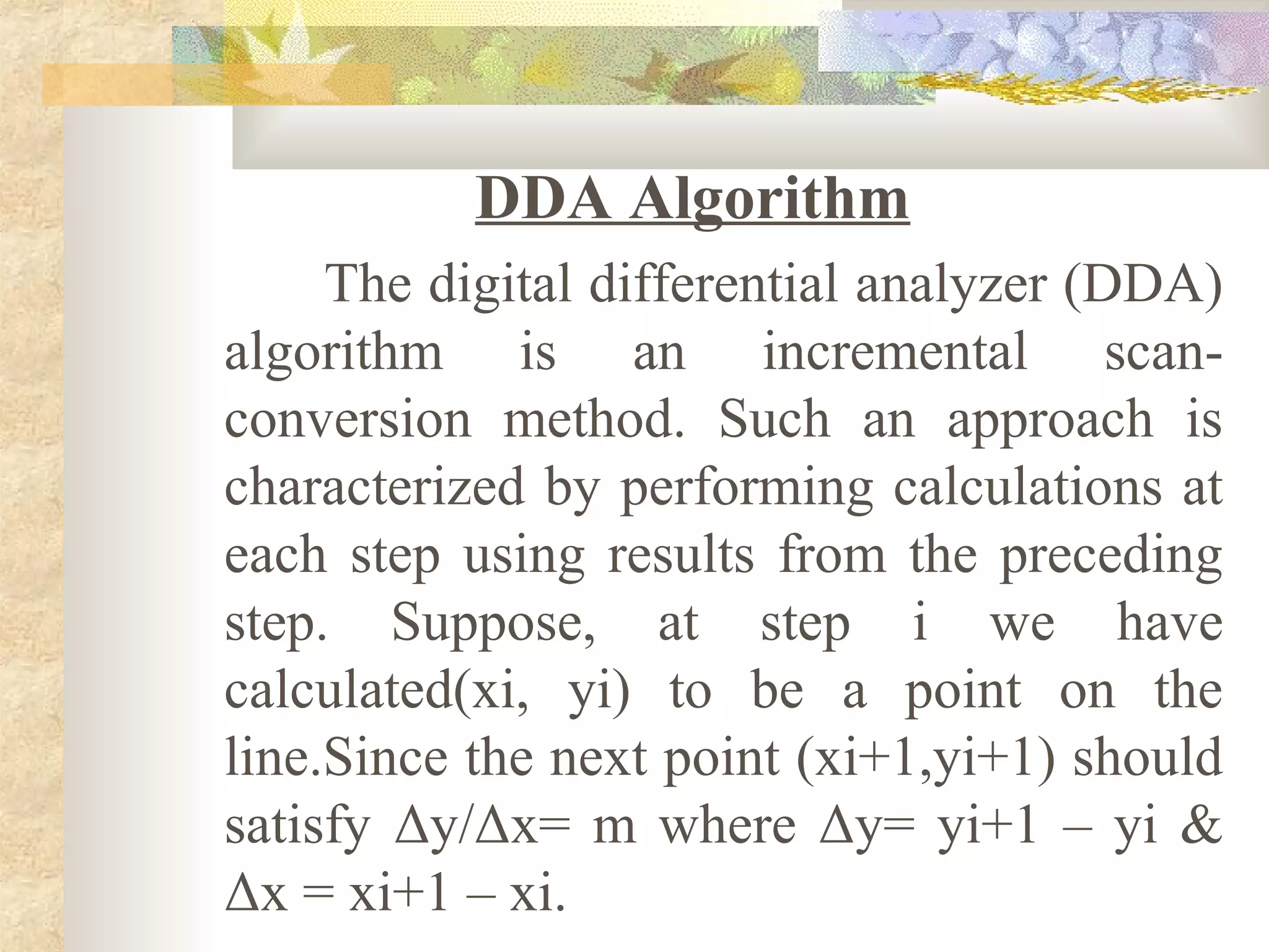 DDA Algorithm
     The digital differential analyzer (DDA)
algorithm is an incremental scan-
conversion method. Such an approach is
characterized by performing calculations at
each step using results from the preceding
step. Suppose, at step i we have
calculated(xi, yi) to be a point on the
line.Since the next point (xi+1,yi+1) should
satisfy Δy/Δx= m where Δy= yi+1 – yi &
Δx = xi+1 – xi.
 