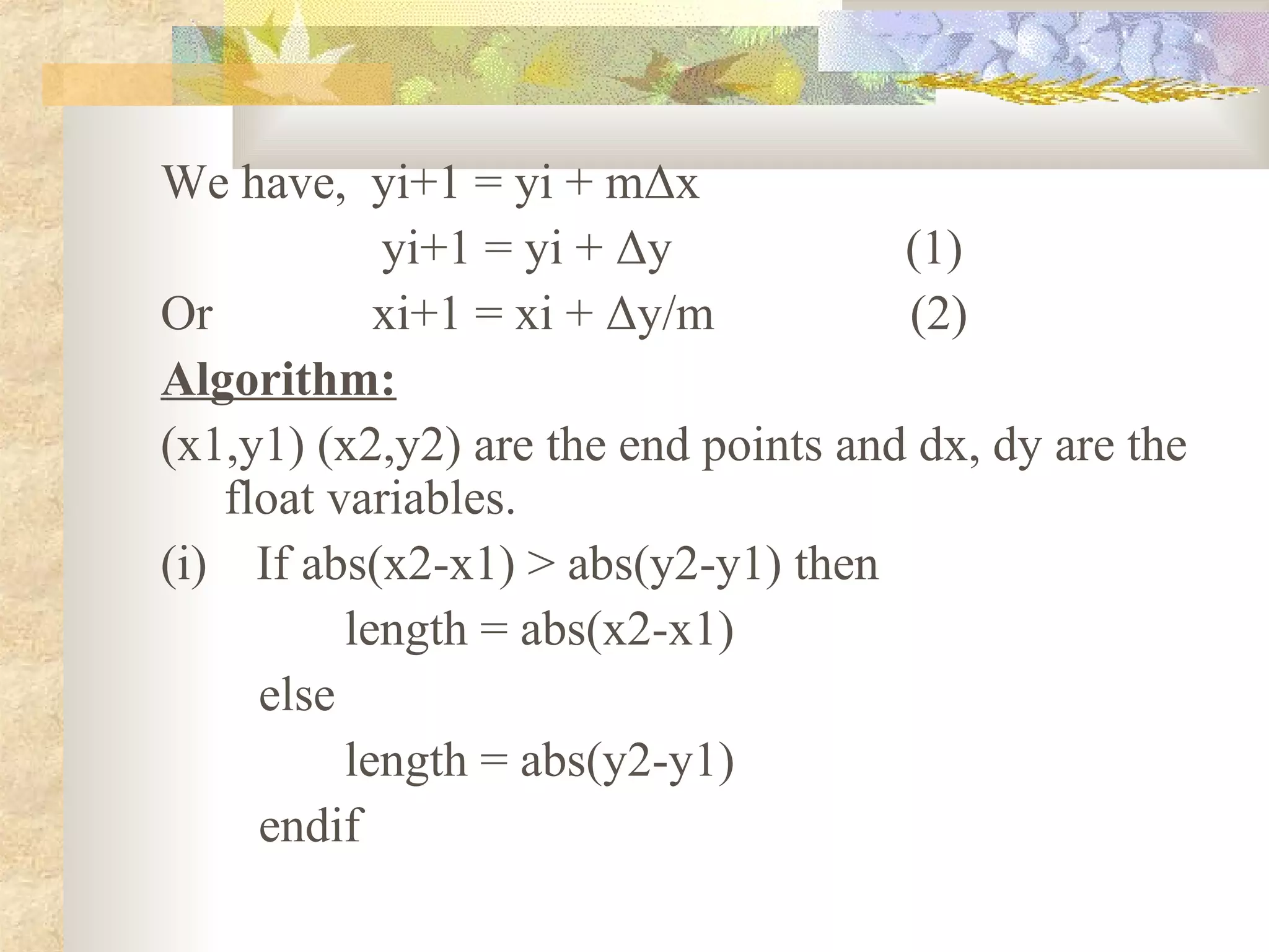 We have, yi+1 = yi + mΔx
            yi+1 = yi + Δy            (1)
Or          xi+1 = xi + Δy/m          (2)
Algorithm:
(x1,y1) (x2,y2) are the end points and dx, dy are the
   float variables.
(i) If abs(x2-x1) > abs(y2-y1) then
          length = abs(x2-x1)
     else
          length = abs(y2-y1)
     endif
 