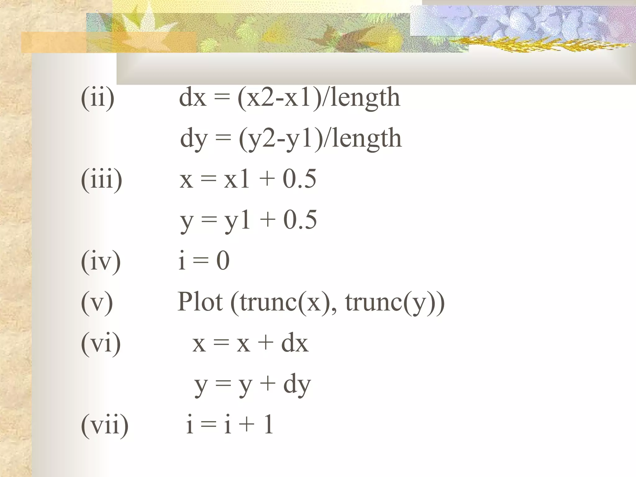 (ii)    dx = (x2-x1)/length
        dy = (y2-y1)/length
(iii)   x = x1 + 0.5
        y = y1 + 0.5
(iv)    i=0
(v)     Plot (trunc(x), trunc(y))
(vi)     x = x + dx
          y = y + dy
(vii)    i=i+1
 