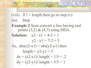 (viii) If i < length then go to step (v)
(ix) Stop
Example 2 Scan convert a line having end
     points (3,2) & (4,7) using DDA.
Solution: x2 - x1 = 4-3 = 1
              y2 - y1 = 7-2 = 5
As, abs(x2-x1) < abs(y2-y1) then
       length = y2-y1 = 5
    dx = (x2-x1)/ length = 1/5 = .2
    dy = (y2-y1)/ length = 5/5 = 1
 