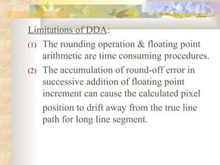 Limitations of DDA:
(1) The rounding operation & floating point
    arithmetic are time consuming procedures.
(2) The accumulation of round-off error in
    successive addition of floating point
    increment can cause the calculated pixel
    position to drift away from the true line
    path for long line segment.
 