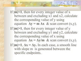 If |m|<1, then for every integer value of x
    between and excluding x1 and x2, calculate
    the corresponding value of y using
    equation Δy = m Δx & scan convert (x,y).
If |m|>1, then for every integer value of y
    between and excluding y1 and y2, calculate
    the corresponding value of x using
    equation Δx = Δy/m & scan convert (x,y).
If |m|=1, Δx = Δy. In each case, a smooth line
    with slope m is generated between the
    specific endpoints.
 